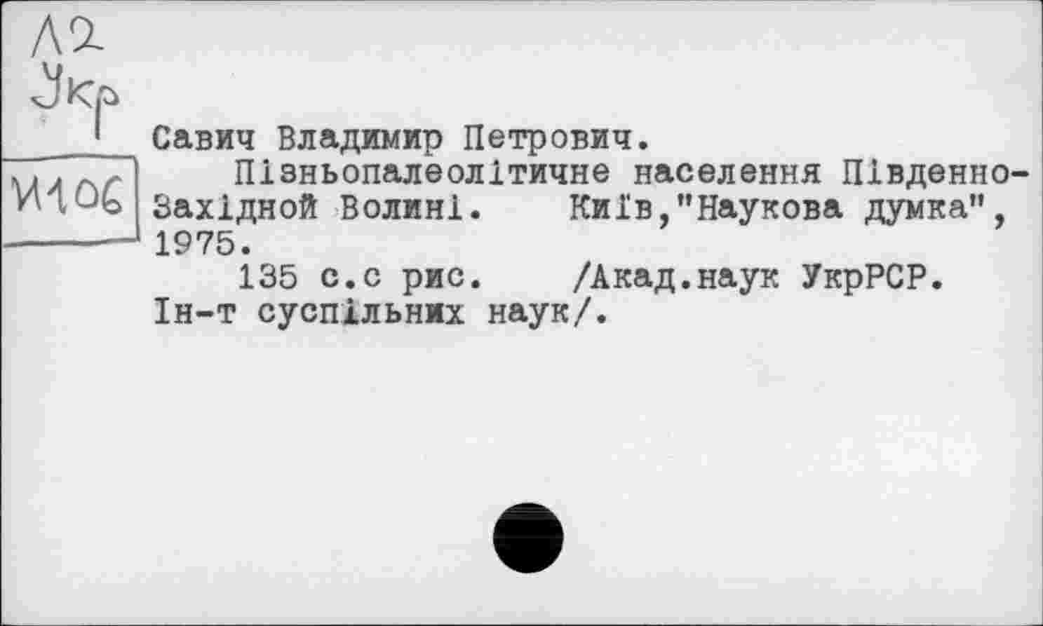 ﻿Ш
Савич Владимир Петрович.
Пізньопалеолітичне населення Південно Західной Волині.	Київ,’’Наукова думка",
1975.
135 с.с рис.	/Акад.наук УкрРСР.
Ін-т суспільних наук/.